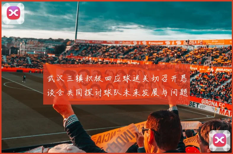武汉三镇积极回应球迷关切召开恳谈会共同探讨球队未来发展与问题解决