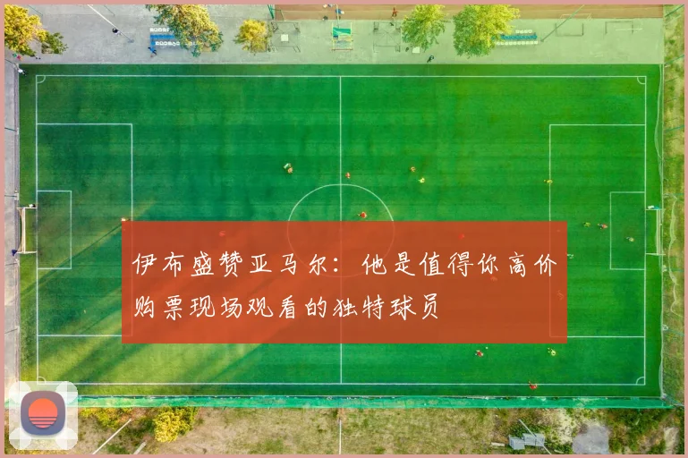 伊布盛赞亚马尔：他是值得你高价购票现场观看的独特球员