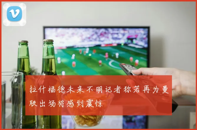 拉什福德未来不明记者称若再为曼联出场将感到震惊