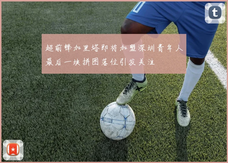 超前锋加里塔即将加盟深圳青年人最后一块拼图落位引发关注