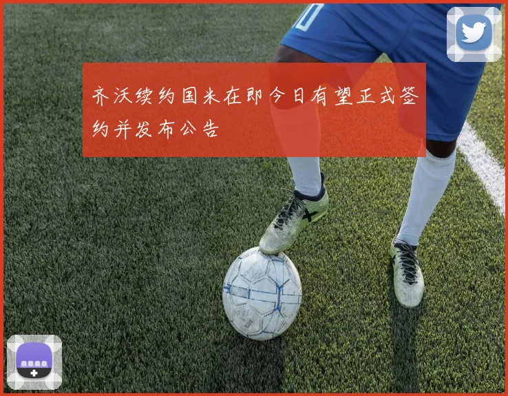 齐沃续约国米在即今日有望正式签约并发布公告