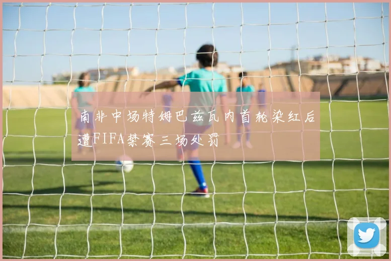 南非中场特姆巴兹瓦内首轮染红后遭FIFA禁赛三场处罚