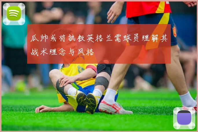 瓜帅或将执教英格兰需球员理解其战术理念与风格