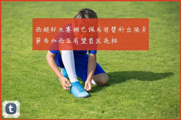 西超杯决赛姆巴佩或将替补出场贡萨洛加西亚有望首发亮相