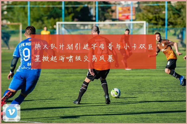 热火队计划引进字母哥与小卡双巨星掀起海啸级交易风暴
