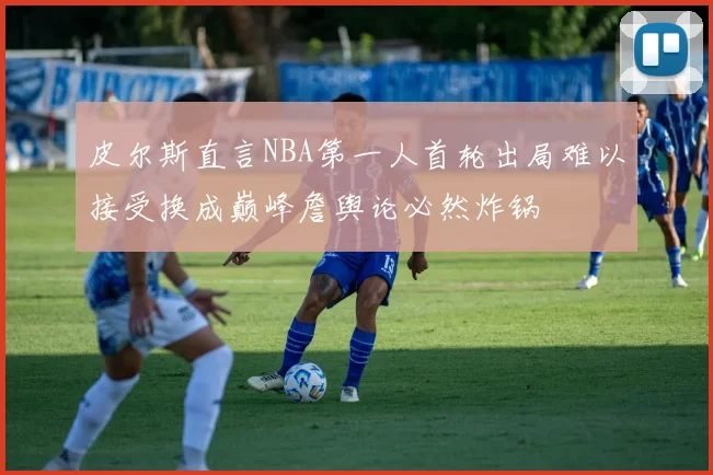 皮尔斯直言NBA第一人首轮出局难以接受换成巅峰詹舆论必然炸锅