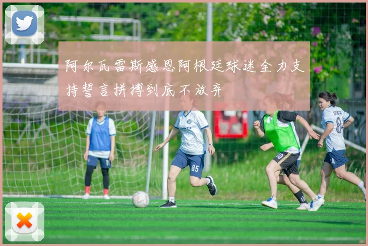 阿尔瓦雷斯感恩阿根廷球迷全力支持誓言拼搏到底不放弃