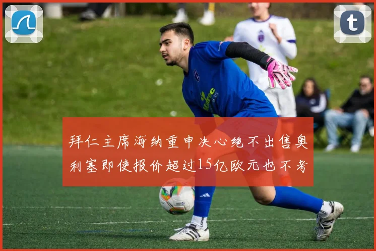 拜仁主席海纳重申决心绝不出售奥利塞即使报价超过15亿欧元也不考虑