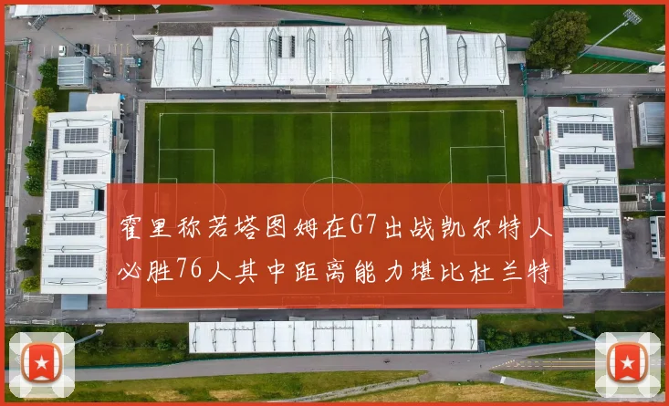 霍里称若塔图姆在G7出战凯尔特人必胜76人其中距离能力堪比杜兰特