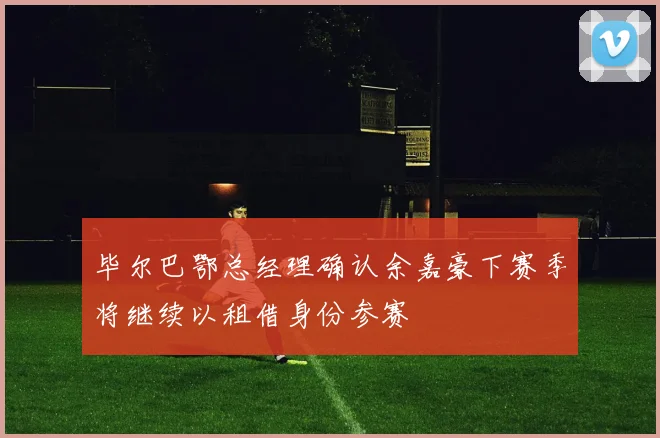 毕尔巴鄂总经理确认余嘉豪下赛季将继续以租借身份参赛