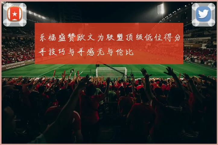 乐福盛赞欧文为联盟顶级低位得分手技巧与手感无与伦比