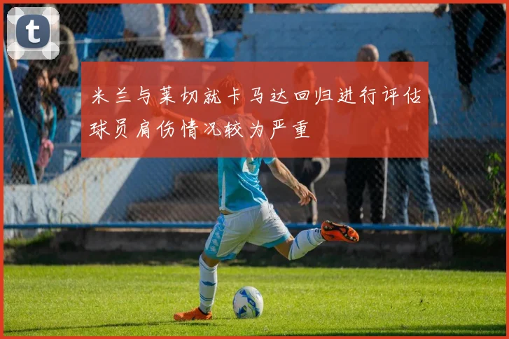 米兰与莱切就卡马达回归进行评估球员肩伤情况较为严重