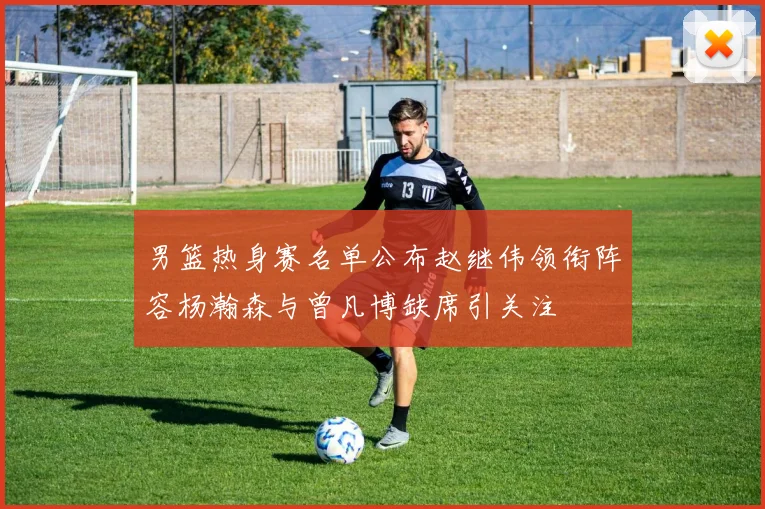男篮热身赛名单公布赵继伟领衔阵容杨瀚森与曾凡博缺席引关注