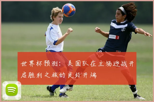 世界杯预测：美国队在主场迎战开启胜利之旅的良好开端