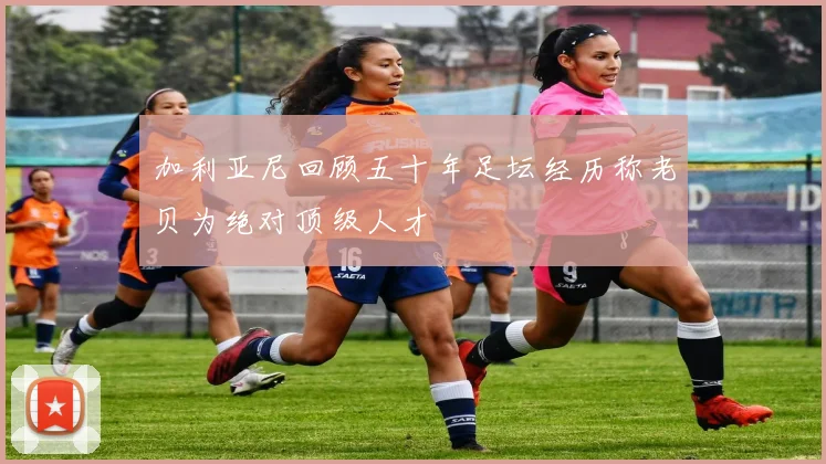 加利亚尼回顾五十年足坛经历称老贝为绝对顶级人才