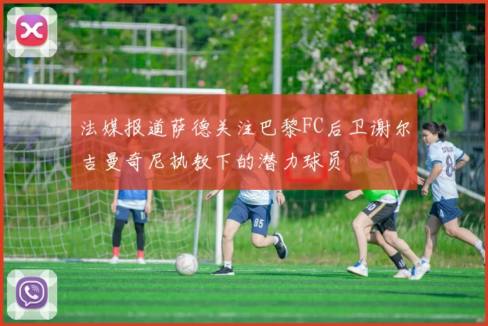 法媒报道萨德关注巴黎FC后卫谢尔吉曼奇尼执教下的潜力球员