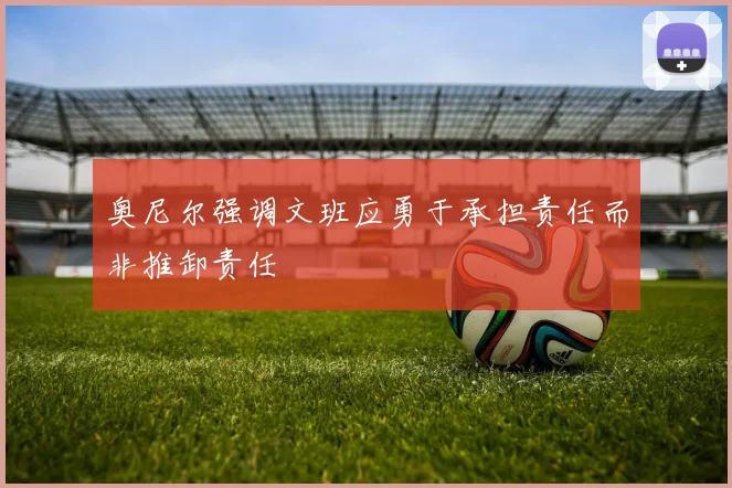 奥尼尔强调文班应勇于承担责任而非推卸责任