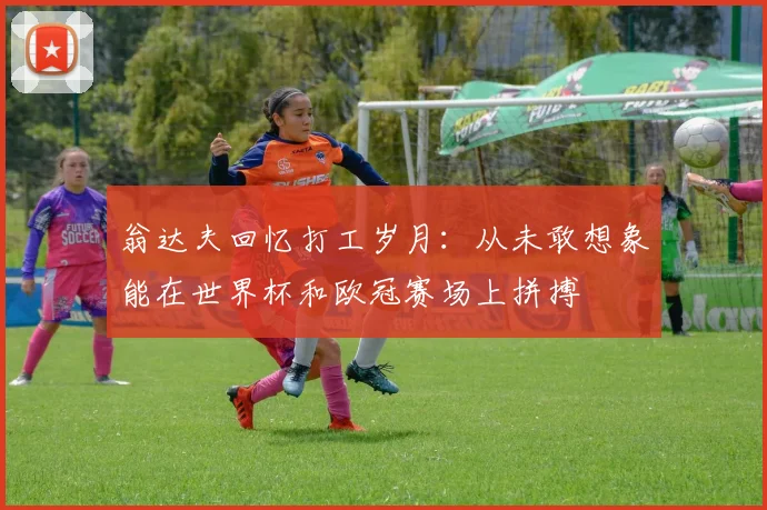 翁达夫回忆打工岁月：从未敢想象能在世界杯和欧冠赛场上拼搏