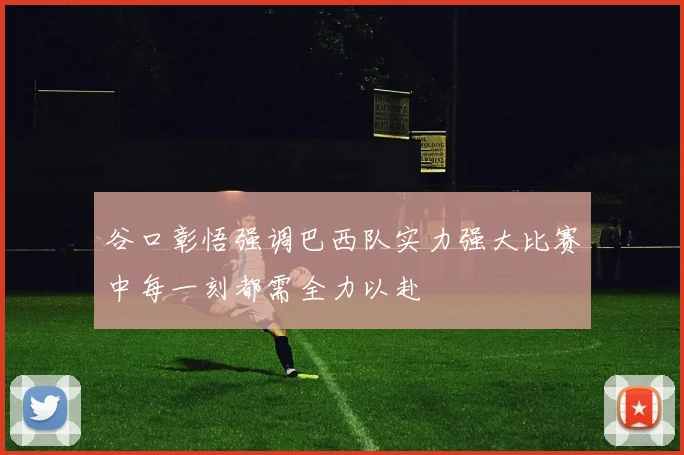 谷口彰悟强调巴西队实力强大比赛中每一刻都需全力以赴