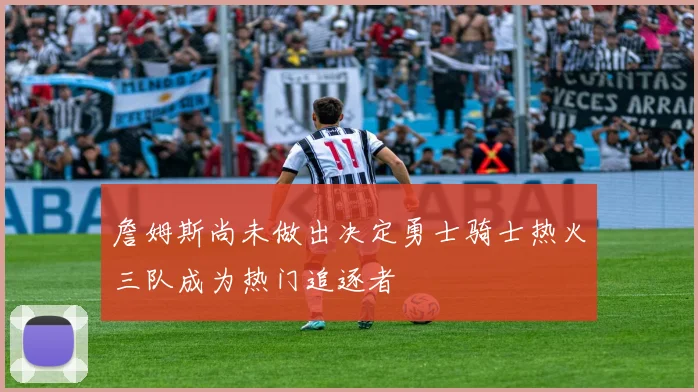 詹姆斯尚未做出决定勇士骑士热火三队成为热门追逐者
