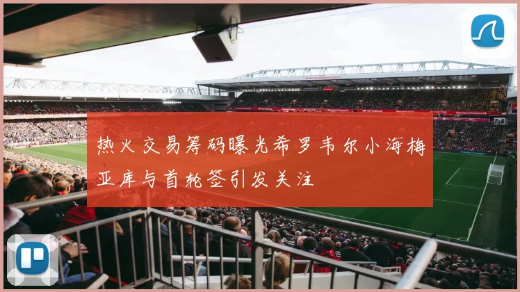 热火交易筹码曝光希罗韦尔小海梅亚库与首轮签引发关注