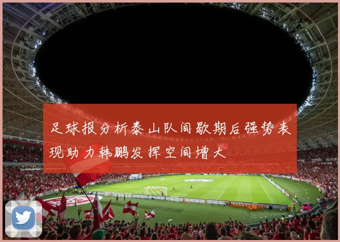 足球报分析泰山队间歇期后强势表现助力韩鹏发挥空间增大