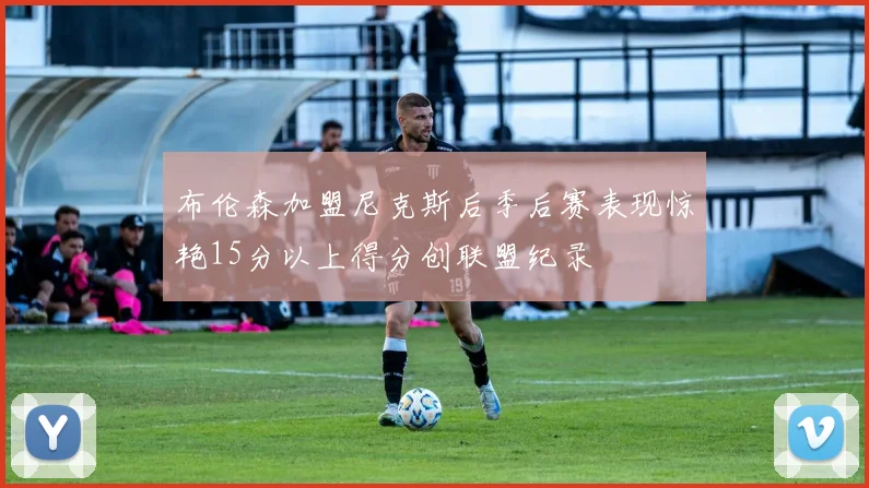 布伦森加盟尼克斯后季后赛表现惊艳15分以上得分创联盟纪录