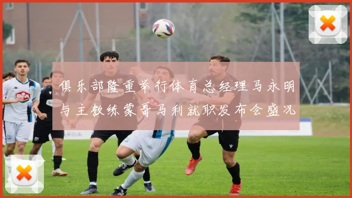 俱乐部隆重举行体育总经理马永明与主教练蒙哥马利就职发布会盛况回顾