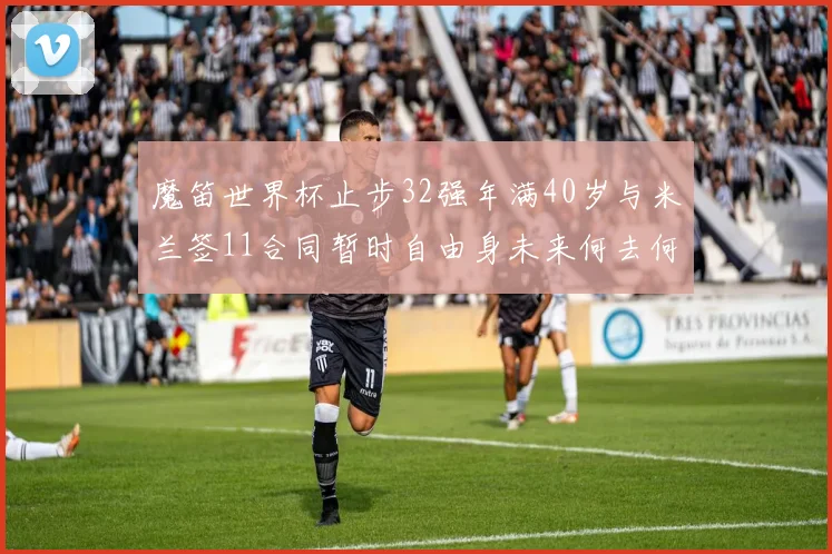 魔笛世界杯止步32强年满40岁与米兰签11合同暂时自由身未来何去何从